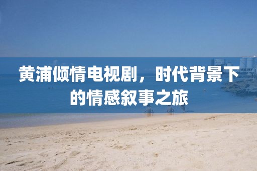 黄浦倾情电视剧，时代背景下的情感叙事之旅