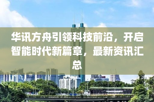 华讯方舟引领科技前沿，开启智能时代新篇章，最新资讯汇总