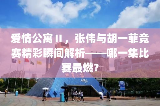 爱情公寓Ⅱ，张伟与胡一菲竞赛精彩瞬间解析——哪一集比赛最燃？