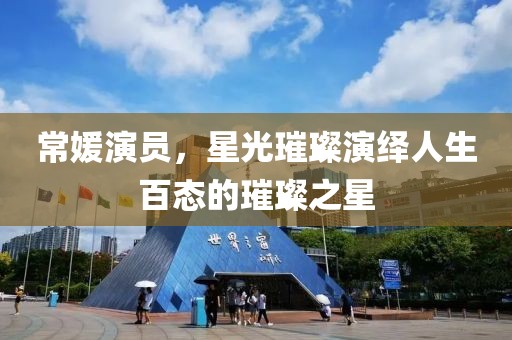 常媛演员，星光璀璨演绎人生百态的璀璨之星