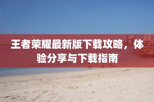 王者荣耀最新版下载攻略，体验分享与下载指南