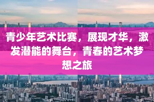 青少年艺术比赛，展现才华，激发潜能的舞台，青春的艺术梦想之旅