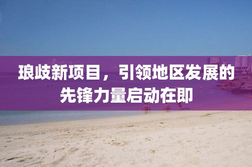 琅歧新项目，引领地区发展的先锋力量启动在即
