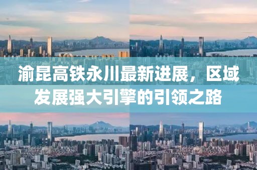 渝昆高铁永川最新进展，区域发展强大引擎的引领之路