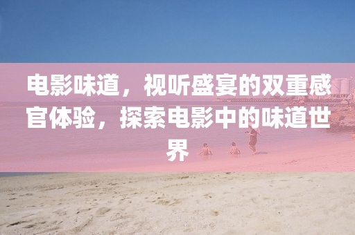 电影味道，视听盛宴的双重感官体验，探索电影中的味道世界