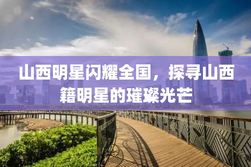 山西明星闪耀全国，探寻山西籍明星的璀璨光芒