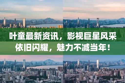 叶童最新资讯，影视巨星风采依旧闪耀，魅力不减当年！