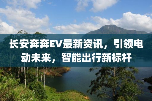 长安奔奔EV最新资讯，引领电动未来，智能出行新标杆
