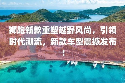 狮跑新款重塑越野风尚，引领时代潮流，新款车型震撼发布！