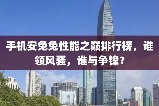 手机安兔兔性能之巅排行榜，谁领风骚，谁与争锋？