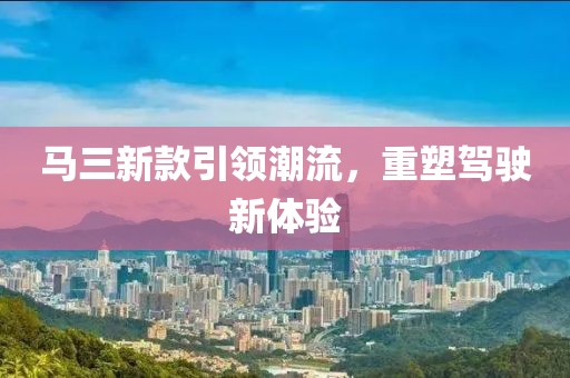 马三新款引领潮流，重塑驾驶新体验