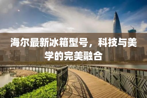 海尔最新冰箱型号，科技与美学的完美融合