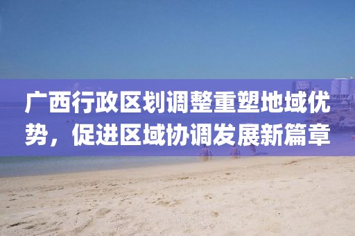 广西行政区划调整重塑地域优势，促进区域协调发展新篇章