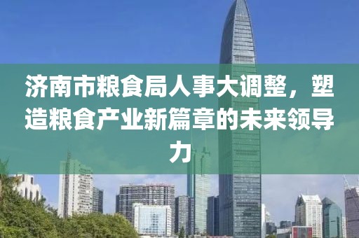 济南市粮食局人事大调整，塑造粮食产业新篇章的未来领导力
