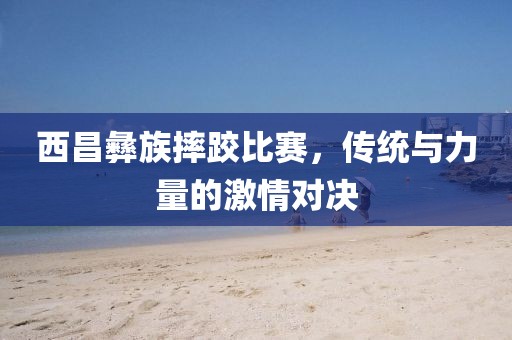 西昌彝族摔跤比赛，传统与力量的激情对决