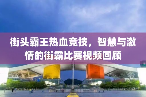 街头霸王热血竞技，智慧与激情的街霸比赛视频回顾