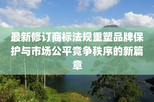 最新修订商标法规重塑品牌保护与市场公平竞争秩序的新篇章