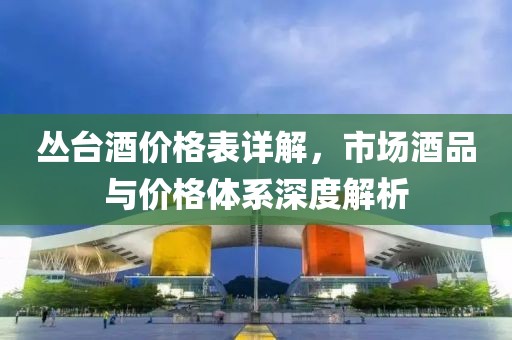 丛台酒价格表详解，市场酒品与价格体系深度解析