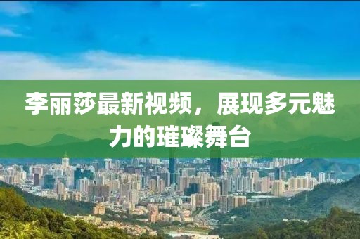 李丽莎最新视频，展现多元魅力的璀璨舞台