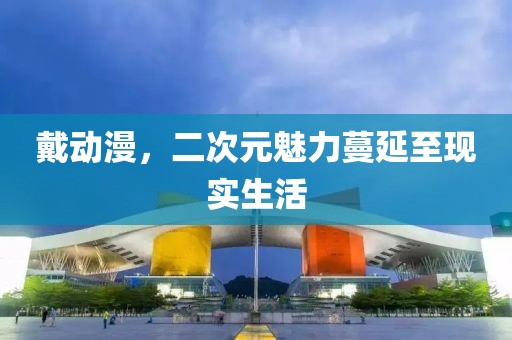 戴动漫，二次元魅力蔓延至现实生活