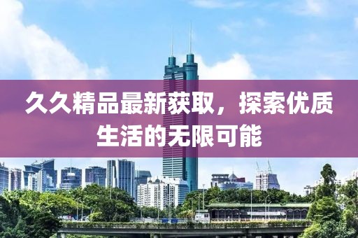 久久精品最新获取，探索优质生活的无限可能