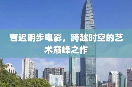 吉迟明步电影，跨越时空的艺术巅峰之作