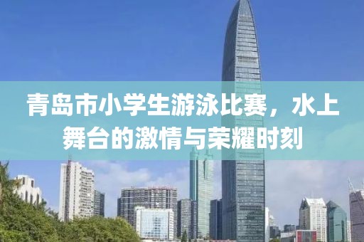 青岛市小学生游泳比赛，水上舞台的激情与荣耀时刻
