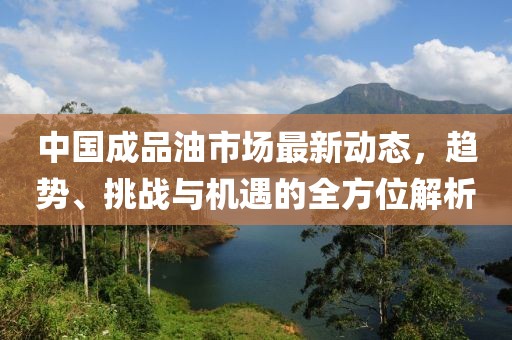 中国成品油市场最新动态，趋势、挑战与机遇的全方位解析