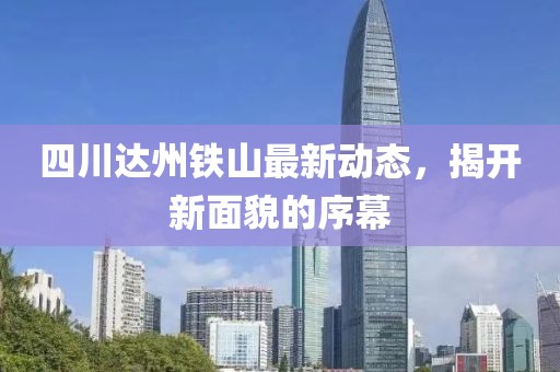 四川达州铁山最新动态，揭开新面貌的序幕