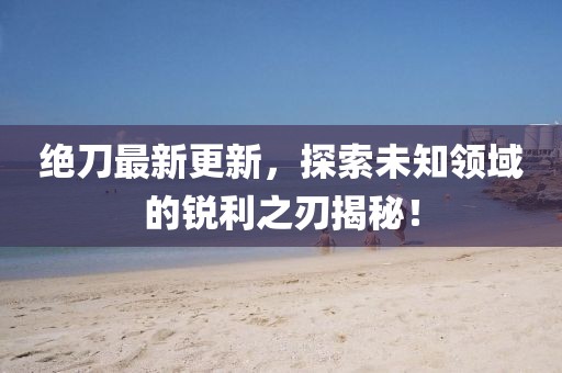绝刀最新更新，探索未知领域的锐利之刃揭秘！