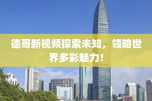 德哥新视频探索未知，领略世界多彩魅力！