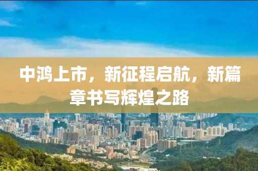 中鸿上市，新征程启航，新篇章书写辉煌之路
