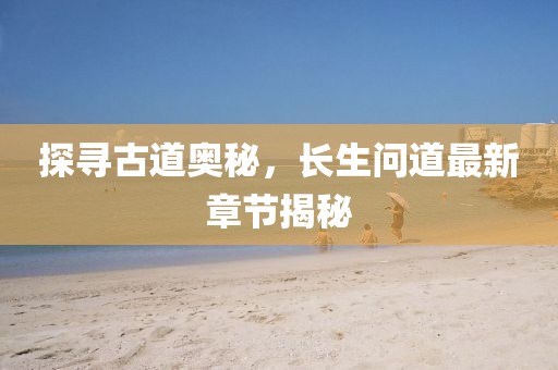 探寻古道奥秘，长生问道最新章节揭秘