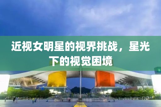 近视女明星的视界挑战，星光下的视觉困境