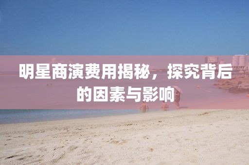 明星商演费用揭秘，探究背后的因素与影响