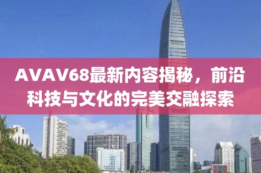 AVAV68最新内容揭秘，前沿科技与文化的完美交融探索