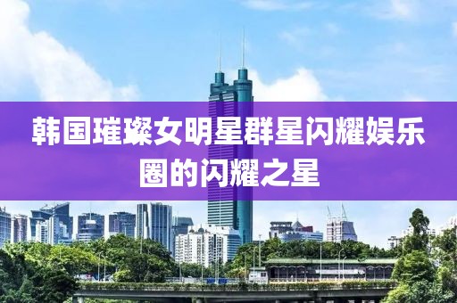 韩国璀璨女明星群星闪耀娱乐圈的闪耀之星