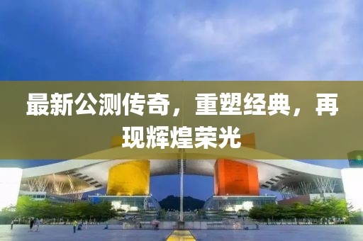 最新公测传奇，重塑经典，再现辉煌荣光