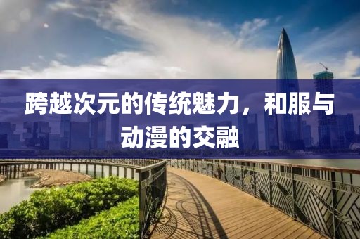 跨越次元的传统魅力，和服与动漫的交融