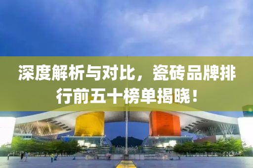 深度解析与对比，瓷砖品牌排行前五十榜单揭晓！