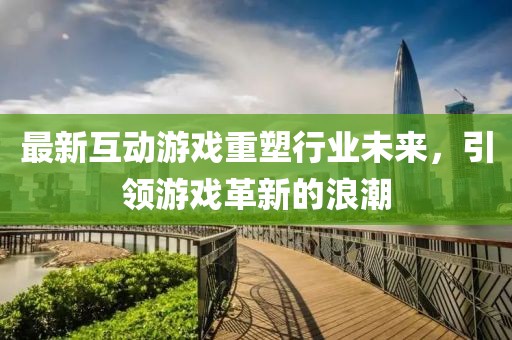 最新互动游戏重塑行业未来，引领游戏革新的浪潮