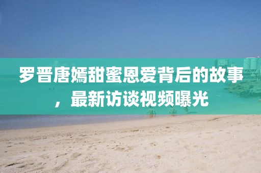 罗晋唐嫣甜蜜恩爱背后的故事，最新访谈视频曝光