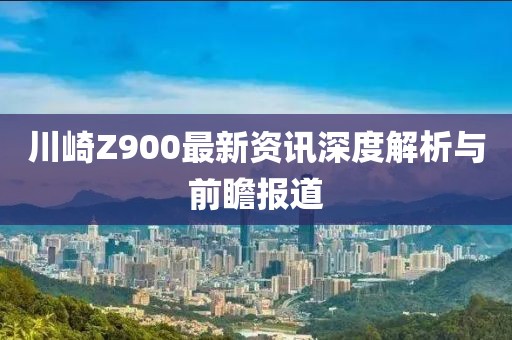 川崎Z900最新资讯深度解析与前瞻报道