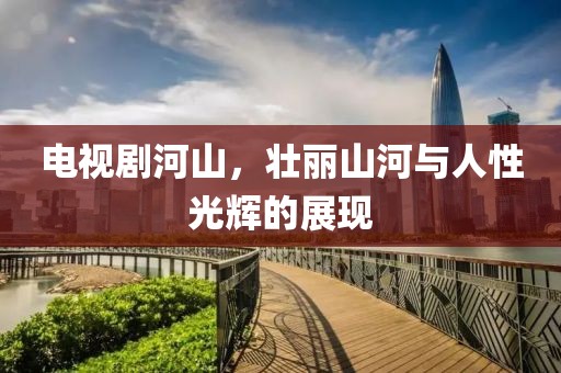 电视剧河山，壮丽山河与人性光辉的展现