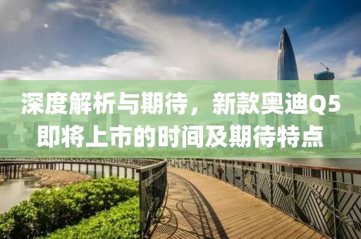 深度解析与期待，新款奥迪Q5即将上市的时间及期待特点