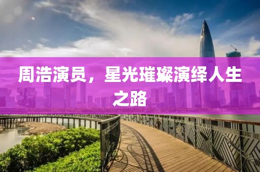 周浩演员，星光璀璨演绎人生之路