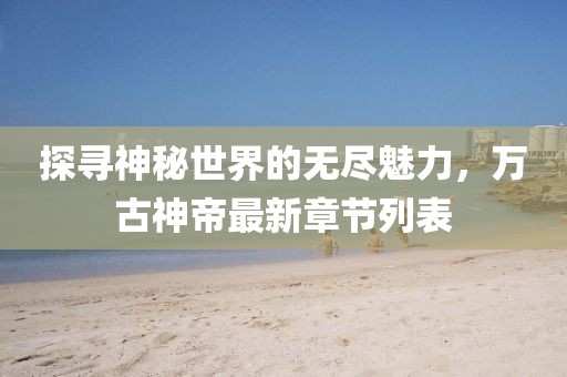 探寻神秘世界的无尽魅力，万古神帝最新章节列表