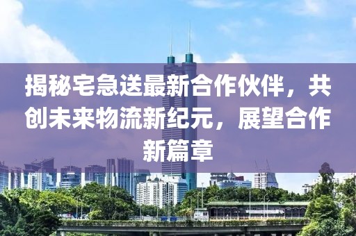 揭秘宅急送最新合作伙伴，共创未来物流新纪元，展望合作新篇章