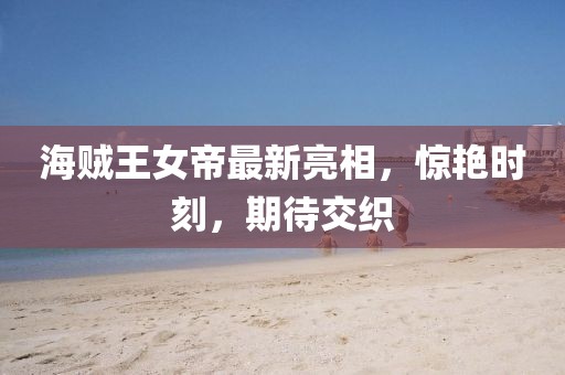 海贼王女帝最新亮相，惊艳时刻，期待交织