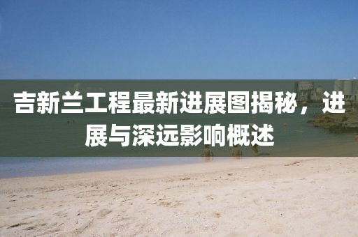 吉新兰工程最新进展图揭秘，进展与深远影响概述